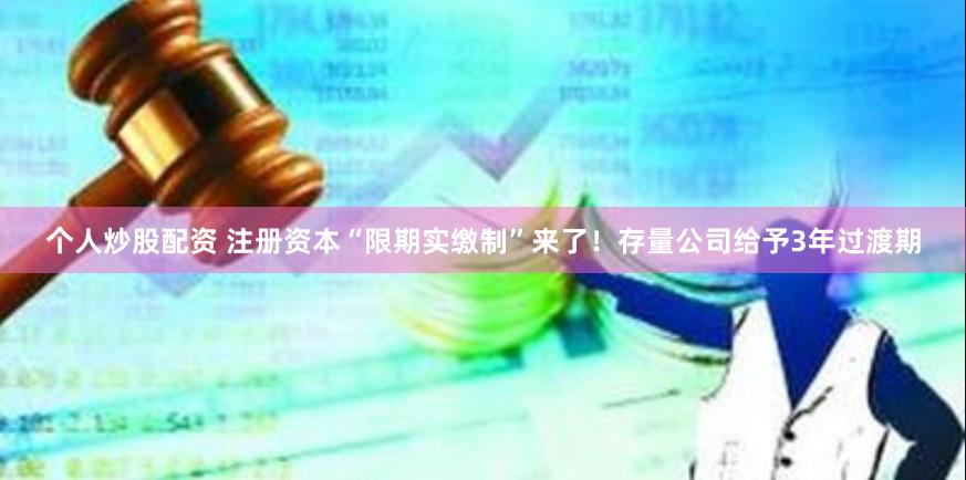 个人炒股配资 注册资本“限期实缴制”来了！存量公司给予3年过渡期