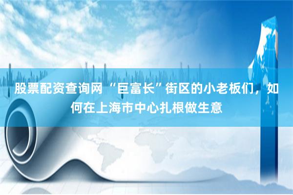 股票配资查询网 “巨富长”街区的小老板们，如何在上海市中心扎根做生意