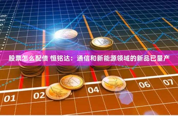 股票怎么配债 恒铭达：通信和新能源领域的新品已量产