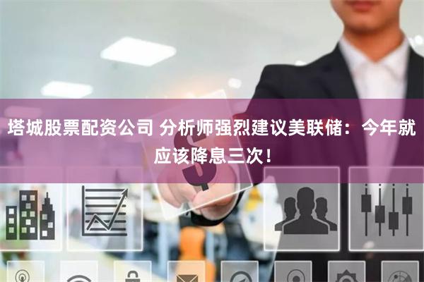 塔城股票配资公司 分析师强烈建议美联储：今年就应该降息三次！