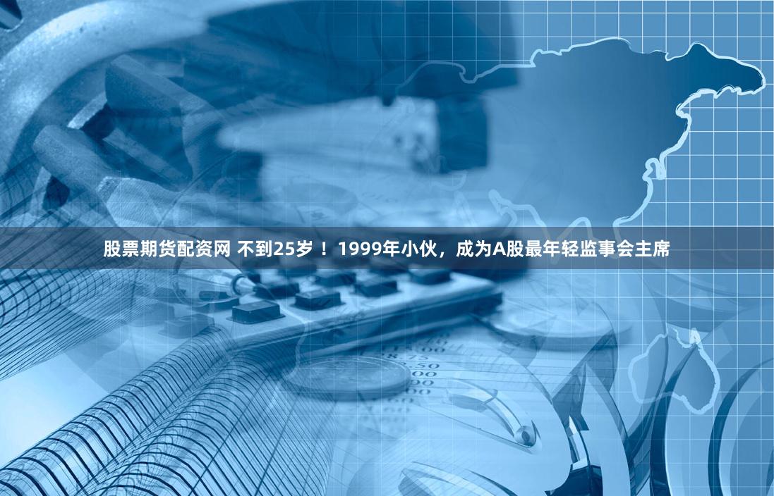 股票期货配资网 不到25岁 ！1999年小伙，成为A股最年轻监事会主席