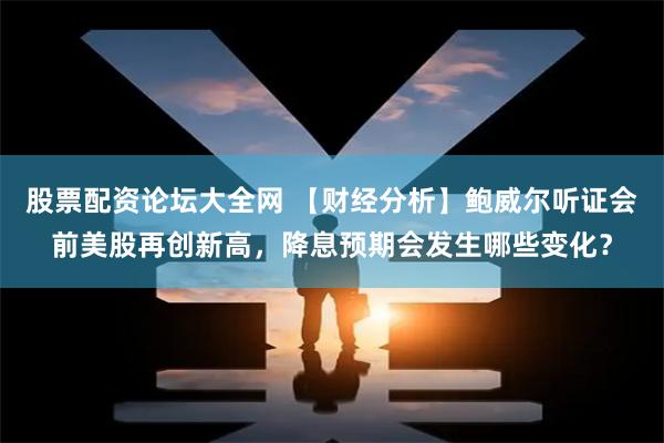 股票配资论坛大全网 【财经分析】鲍威尔听证会前美股再创新高，降息预期会发生哪些变化？