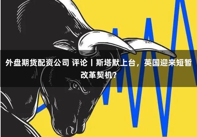 外盘期货配资公司 评论丨斯塔默上台，英国迎来短暂改革契机？