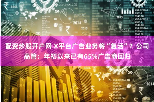 配资炒股开户网 X平台广告业务将“复活”？公司高管：年初以来已有65%广告商回归