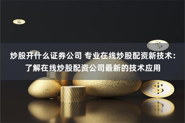 炒股开什么证券公司 专业在线炒股配资新技术：了解在线炒股配资公司最新的技术应用