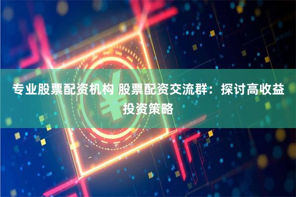 专业股票配资机构 股票配资交流群：探讨高收益投资策略