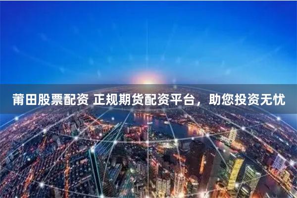 莆田股票配资 正规期货配资平台，助您投资无忧