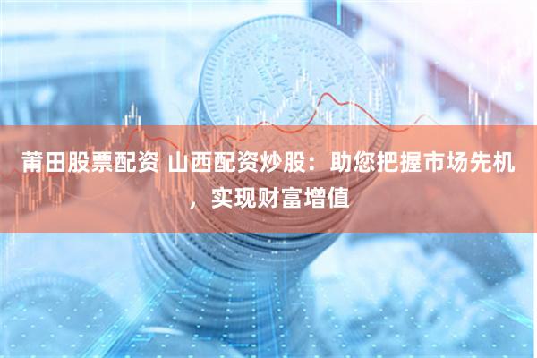 莆田股票配资 山西配资炒股：助您把握市场先机，实现财富增值
