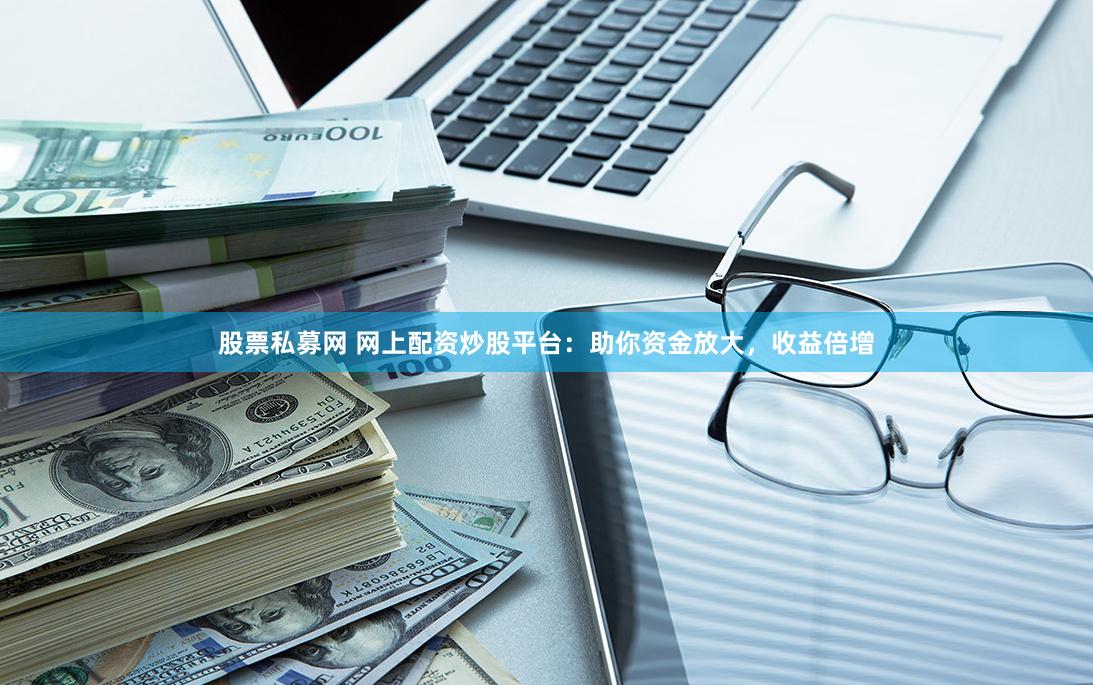 股票私募网 网上配资炒股平台：助你资金放大，收益倍增