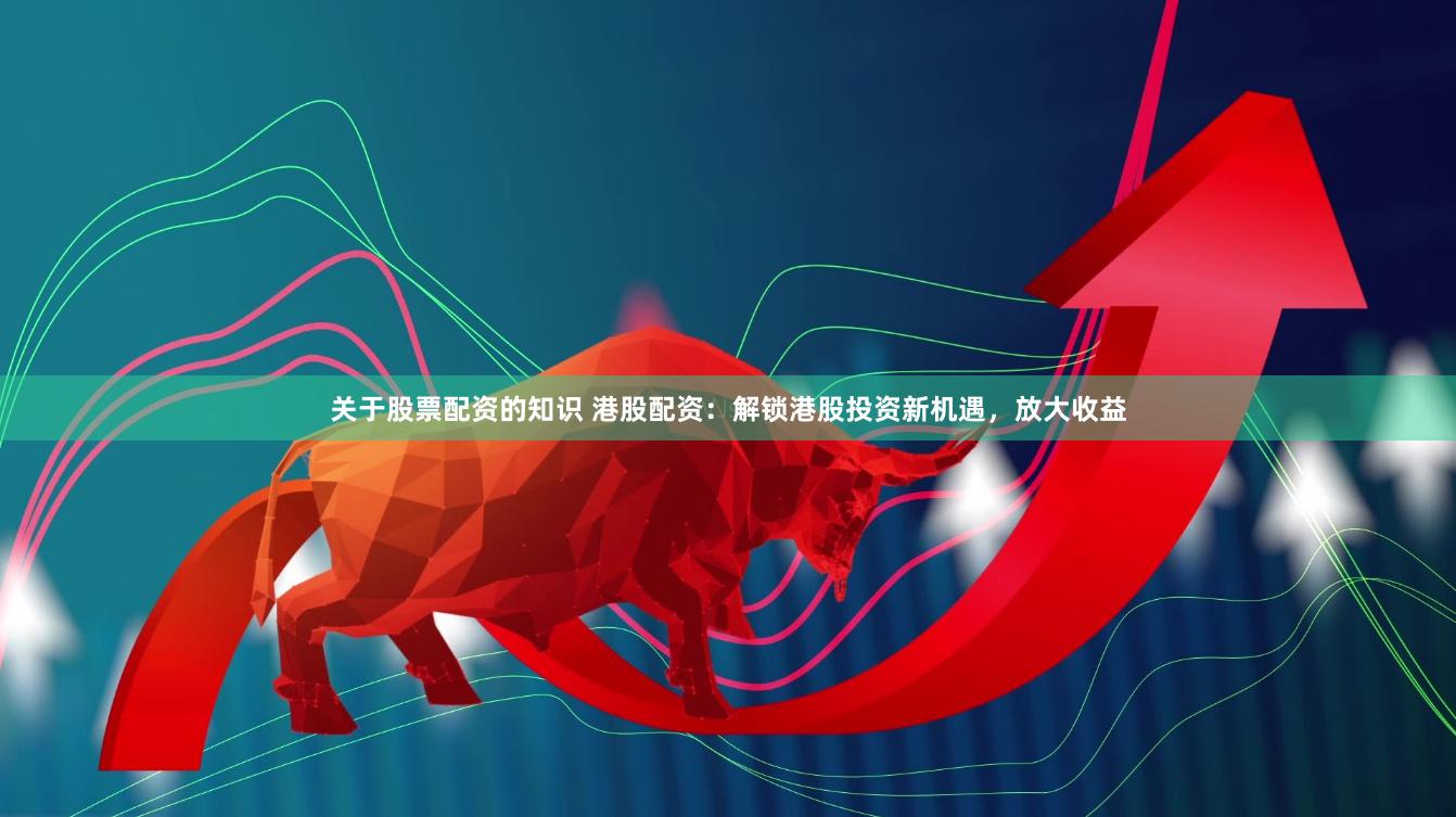 关于股票配资的知识 港股配资：解锁港股投资新机遇，放大收益