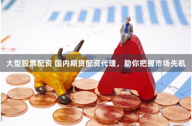 大型股票配资 国内期货配资代理，助你把握市场先机