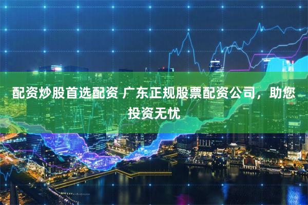配资炒股首选配资 广东正规股票配资公司，助您投资无忧