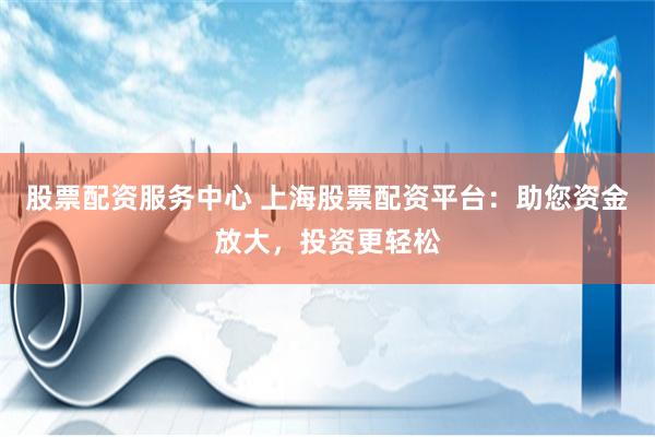 股票配资服务中心 上海股票配资平台:助您资金放大,投资更轻松