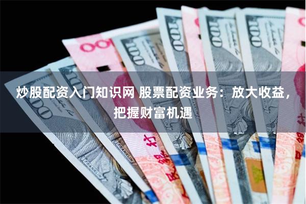 炒股配资入门知识网 股票配资业务：放大收益，把握财富机遇