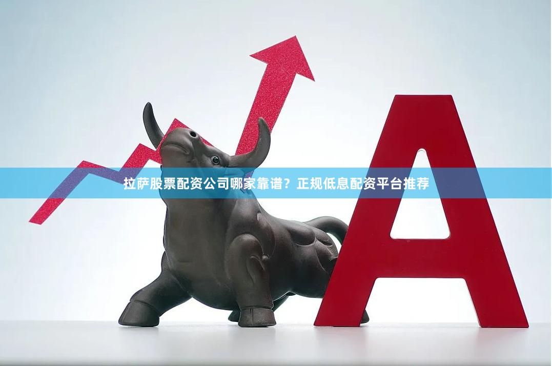 拉萨股票配资公司哪家靠谱？正规低息配资平台推荐