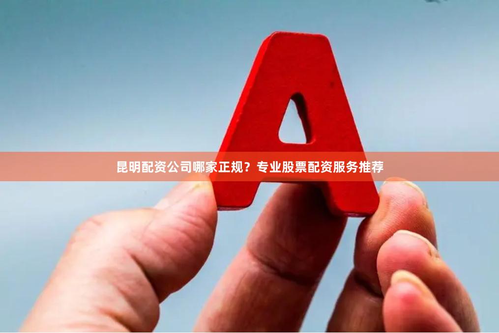 昆明配资公司哪家正规？专业股票配资服务推荐