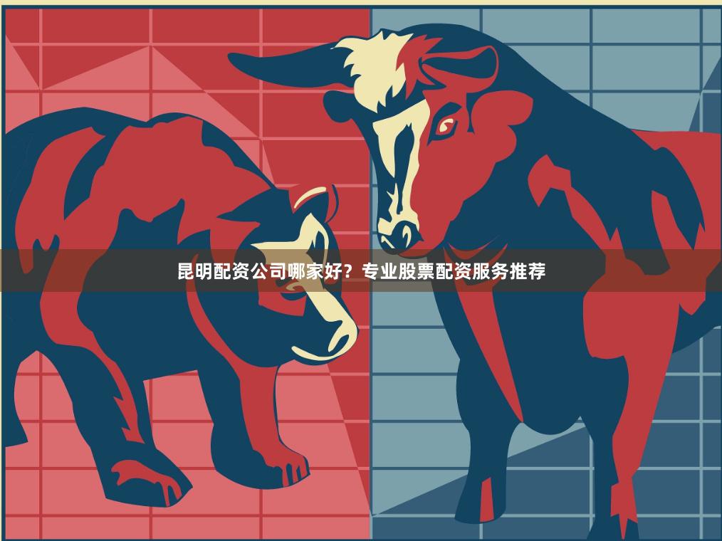 昆明配资公司哪家好?专业股票配资服务推荐