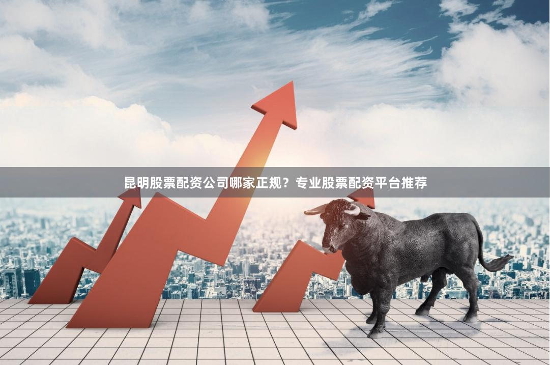 昆明股票配资公司哪家正规？专业股票配资平台推荐