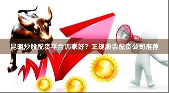 昆明炒股配资平台哪家好？正规股票配资公司推荐