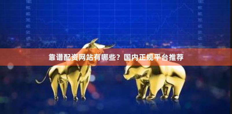 靠谱配资网站有哪些？国内正规平台推荐