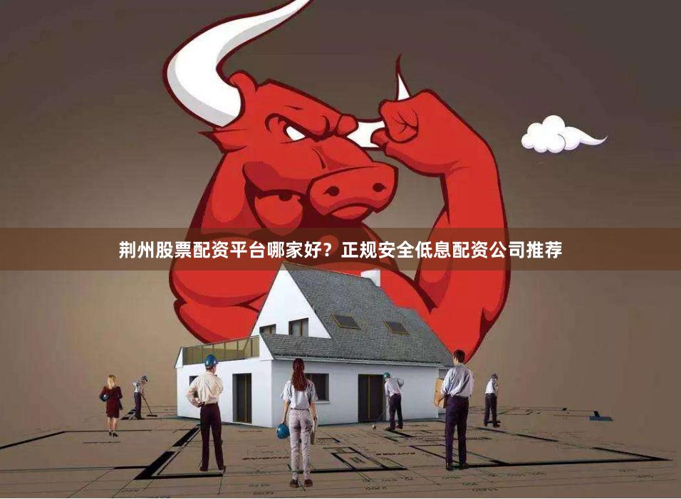 荆州股票配资平台哪家好？正规安全低息配资公司推荐