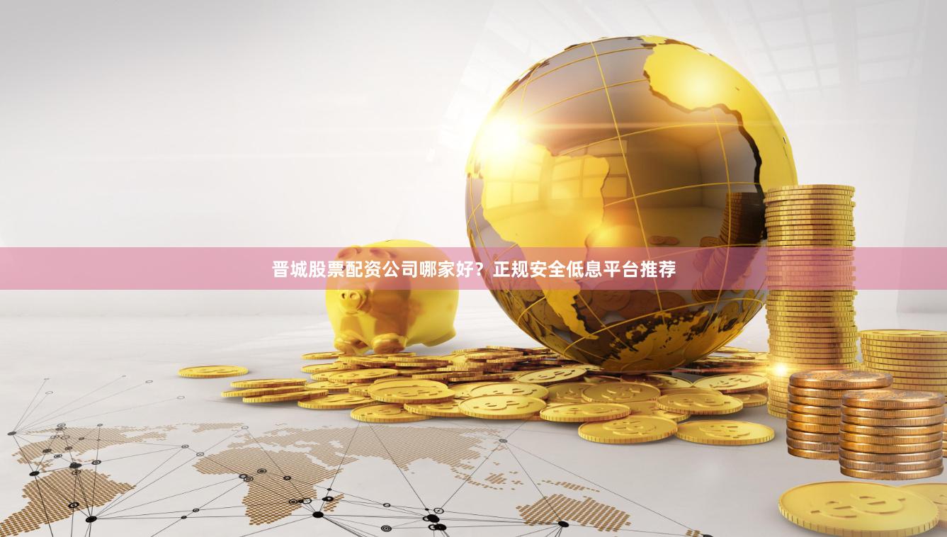 晋城股票配资公司哪家好？正规安全低息平台推荐