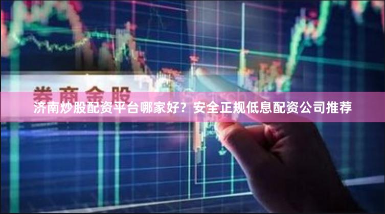 济南炒股配资平台哪家好？安全正规低息配资公司推荐