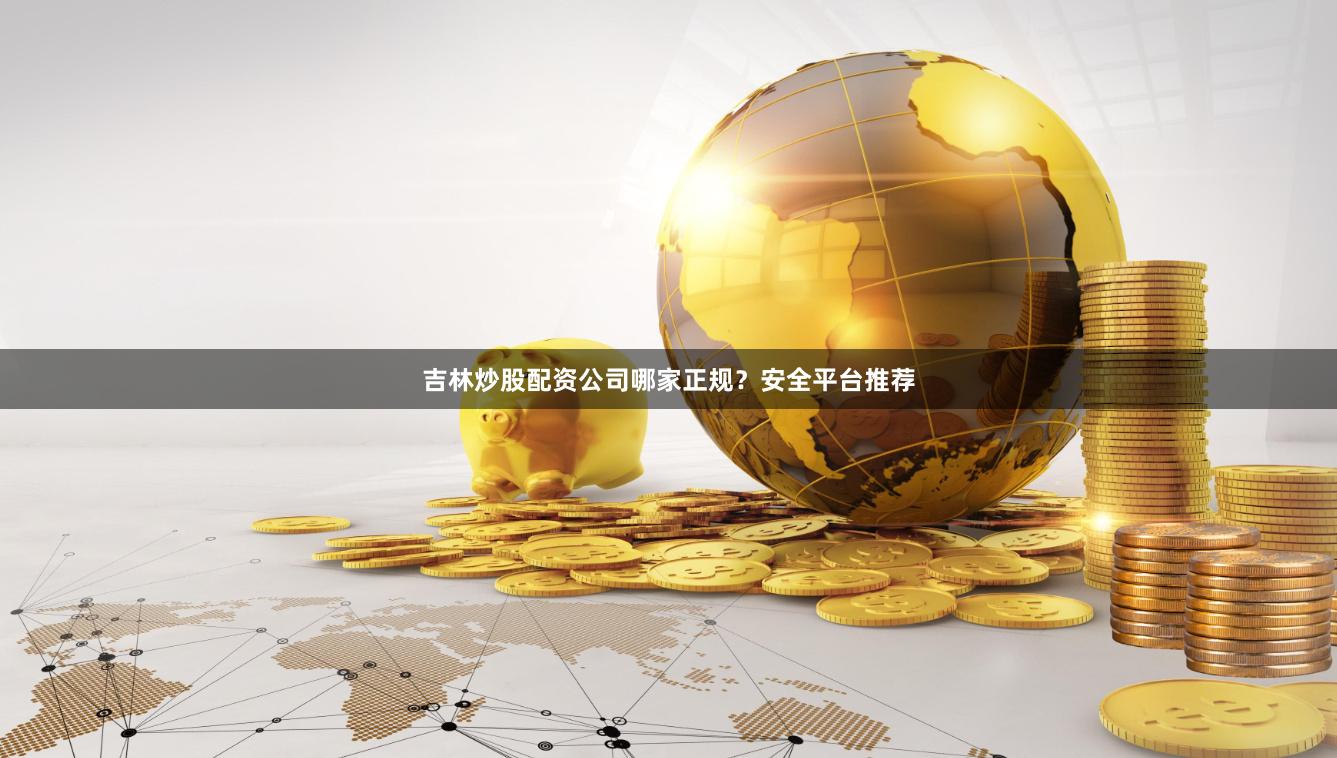 吉林炒股配资公司哪家正规？安全平台推荐