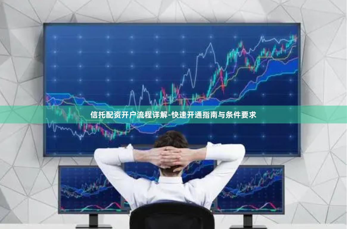 信托配资开户流程详解-快速开通指南与条件要求