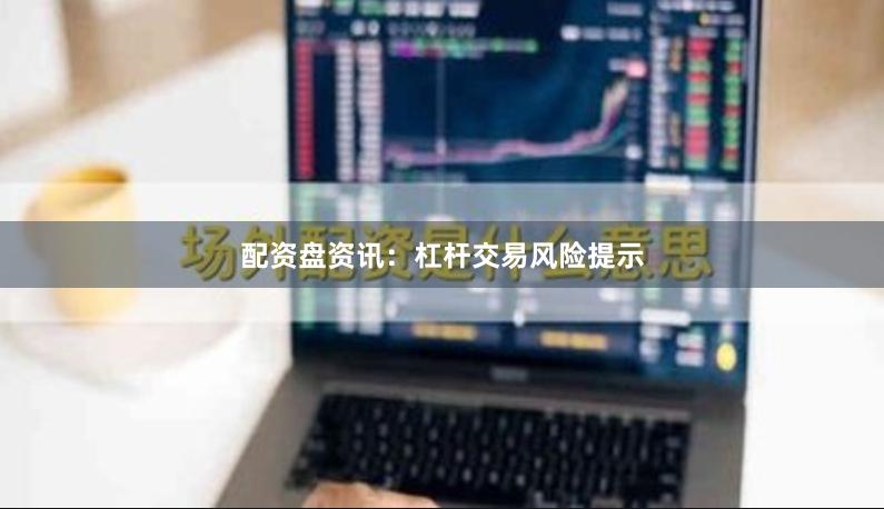 配资盘资讯：杠杆交易风险提示